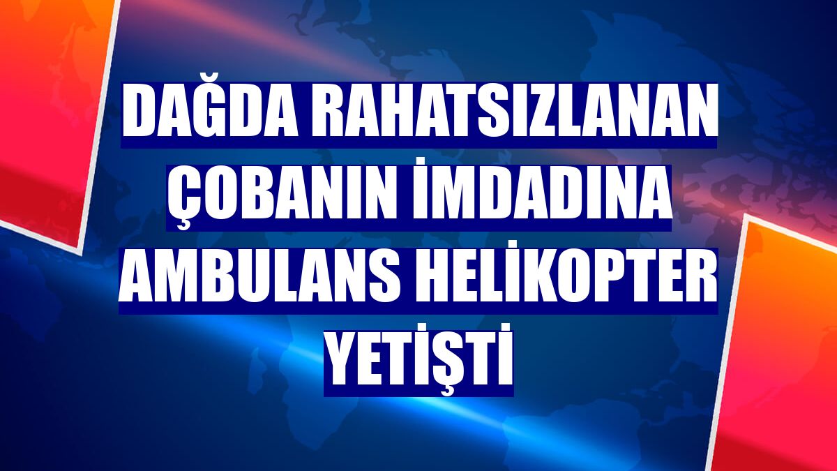 Dağda rahatsızlanan çobanın imdadına ambulans helikopter yetişti