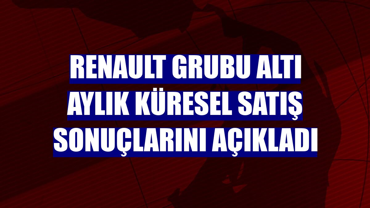Renault Grubu altı aylık küresel satış sonuçlarını açıkladı