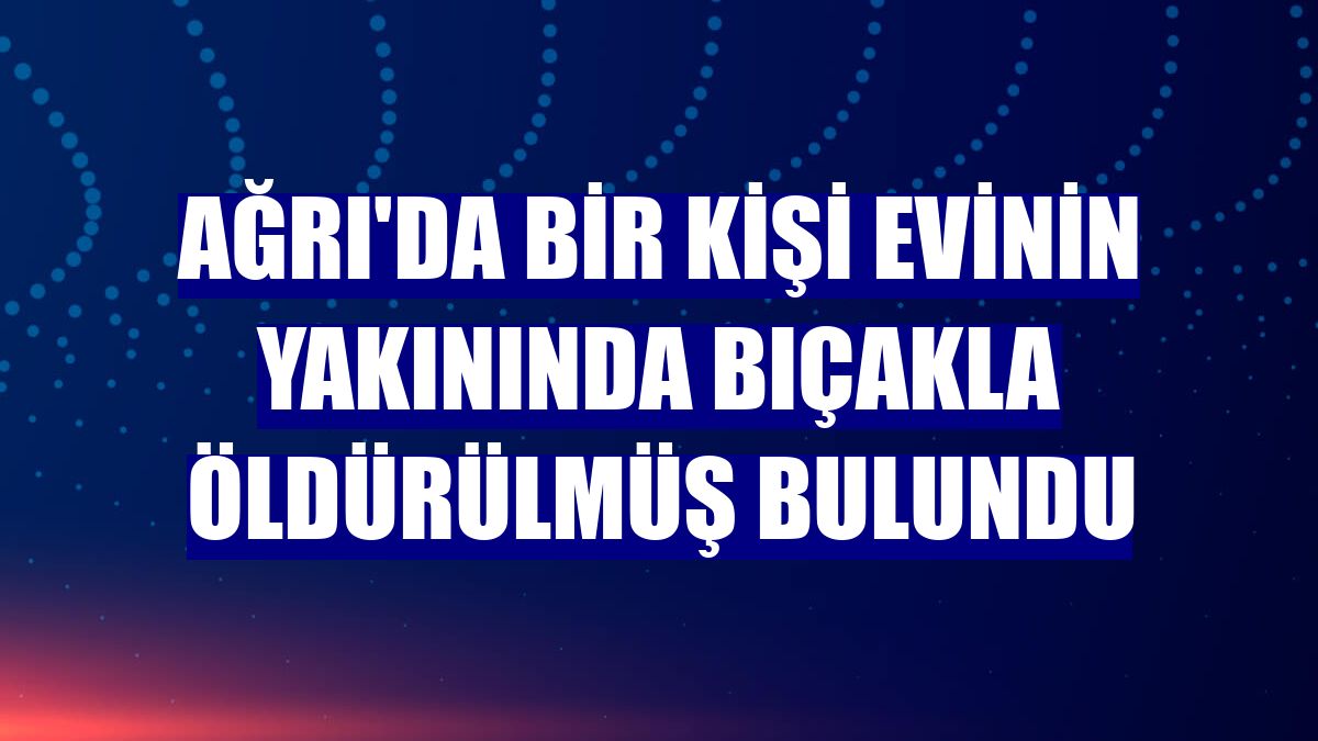 Ağrı'da bir kişi evinin yakınında bıçakla öldürülmüş bulundu