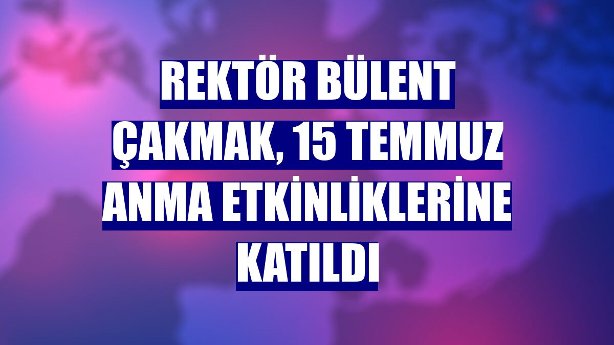Rektör Bülent Çakmak, 15 Temmuz Anma Etkinliklerine katıldı