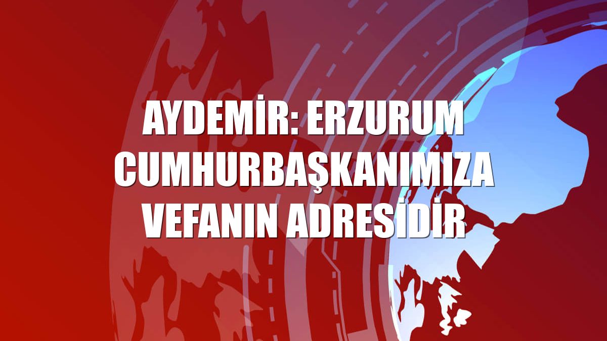 Aydemir: Erzurum Cumhurbaşkanımıza vefanın adresidir