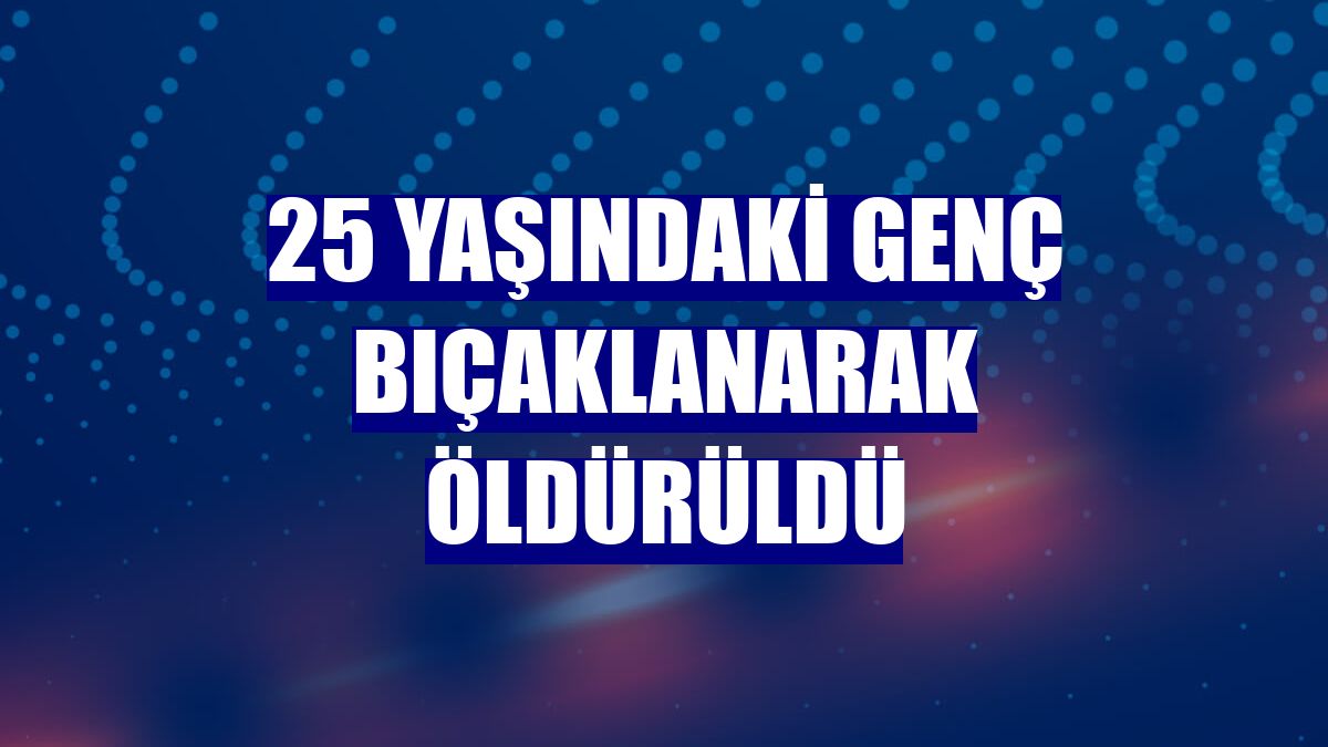 25 yaşındaki genç bıçaklanarak öldürüldü