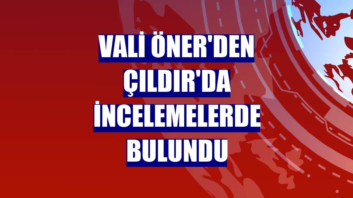 Vali Öner'den Çıldır'da incelemelerde bulundu
