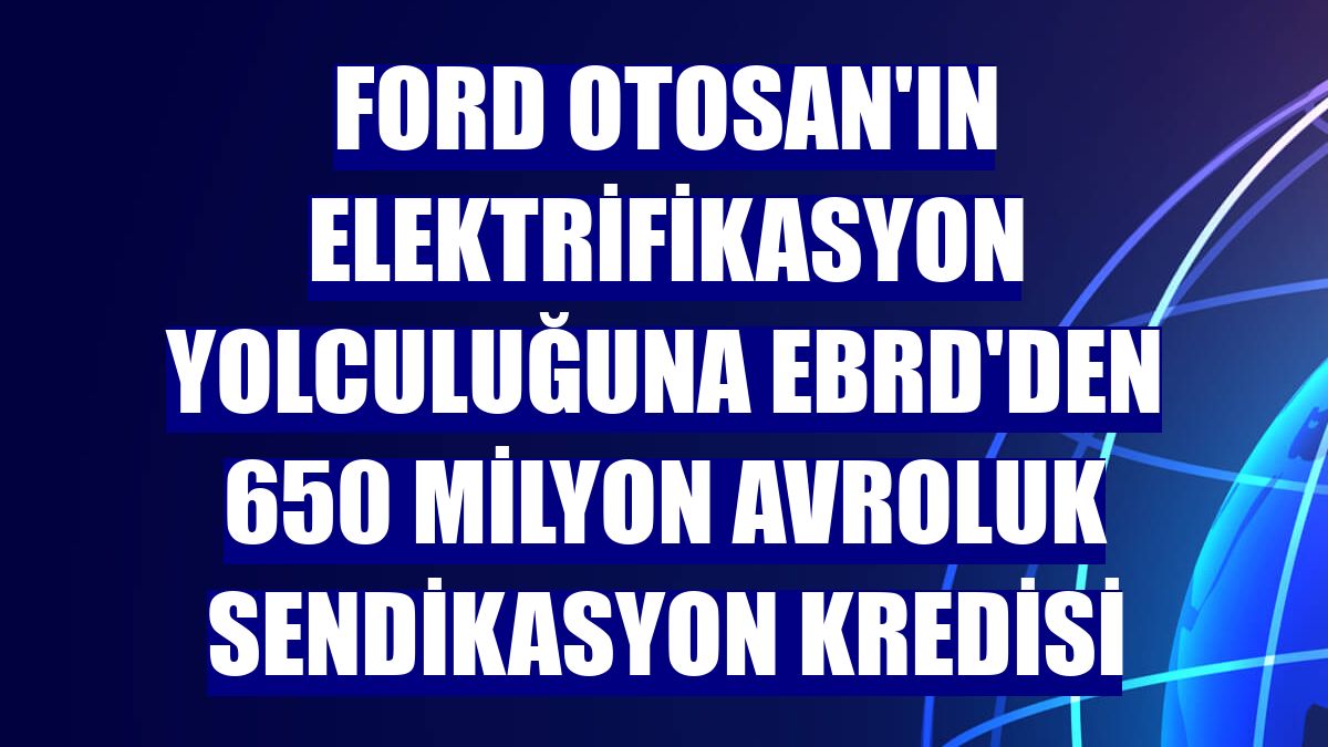 Ford Otosan'ın elektrifikasyon yolculuğuna EBRD'den 650 milyon avroluk sendikasyon kredisi
