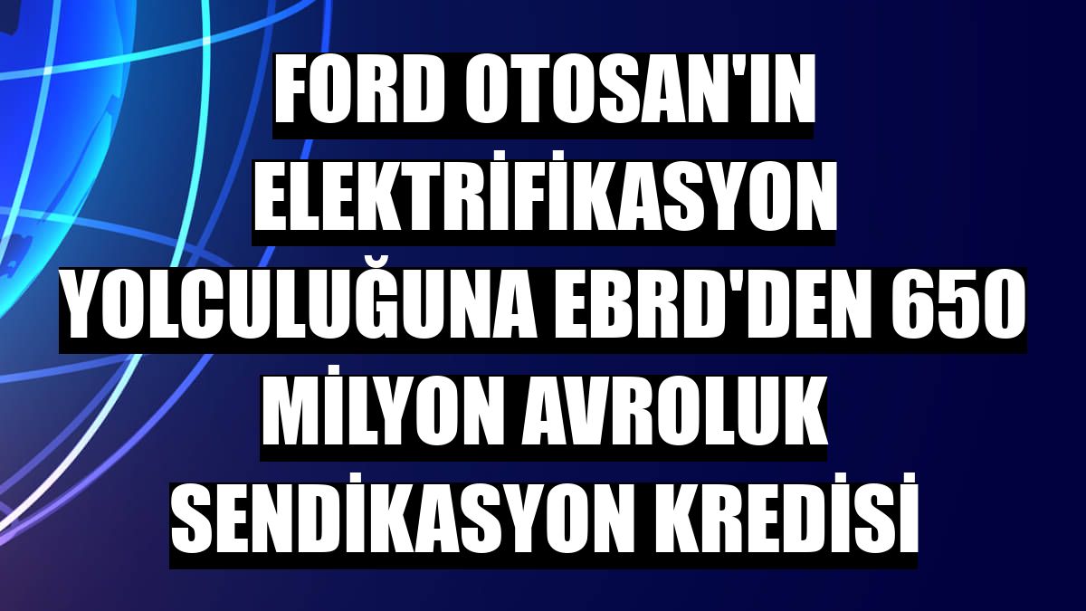Ford Otosan'ın elektrifikasyon yolculuğuna EBRD'den 650 milyon avroluk sendikasyon kredisi