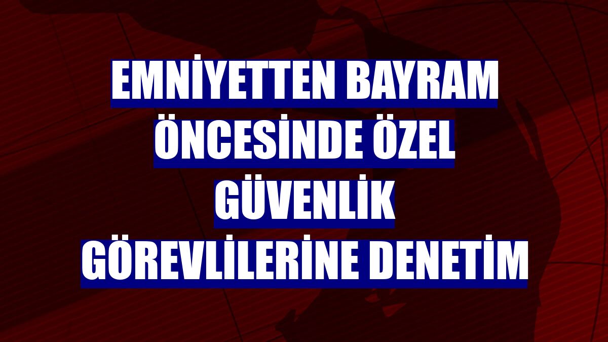 Emniyetten bayram öncesinde özel güvenlik görevlilerine denetim