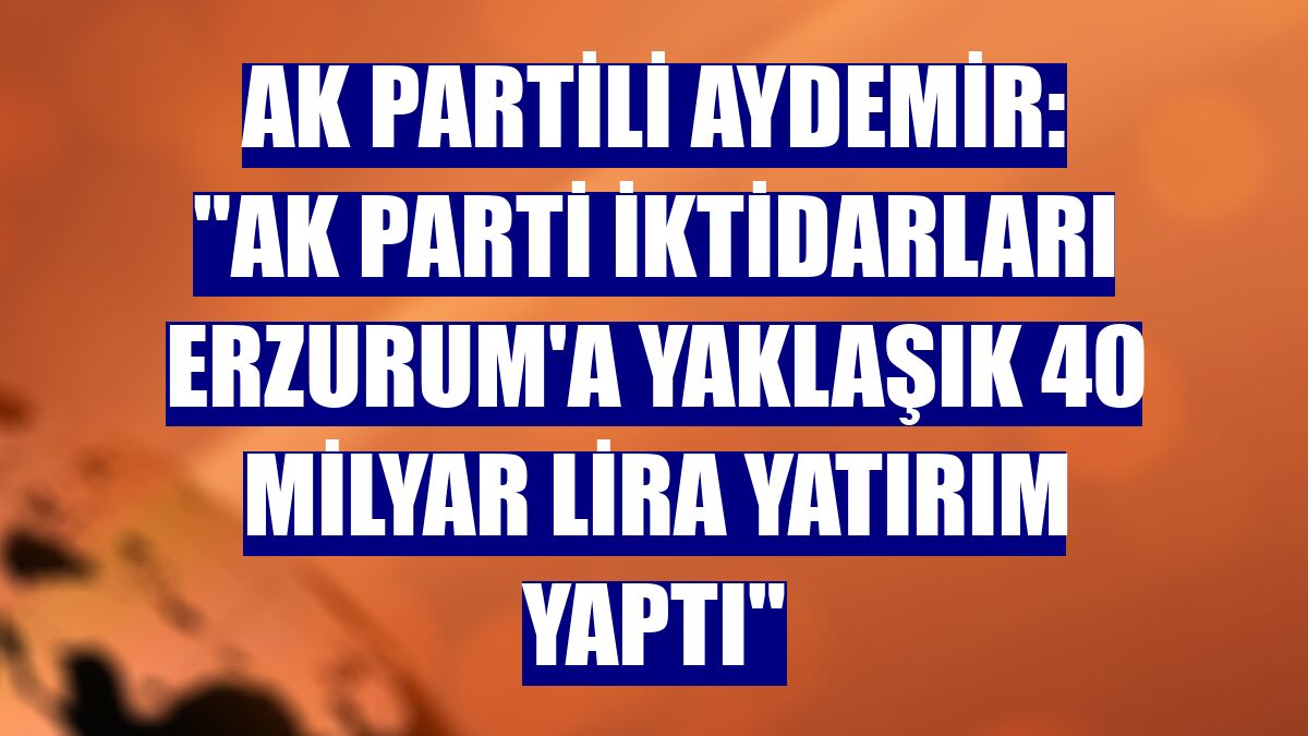 AK Partili Aydemir: "AK Parti iktidarları Erzurum'a yaklaşık 40 milyar lira yatırım yaptı"