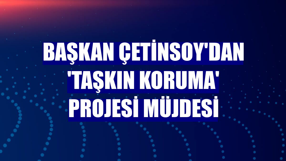 Başkan Çetinsoy'dan 'Taşkın Koruma' projesi müjdesi