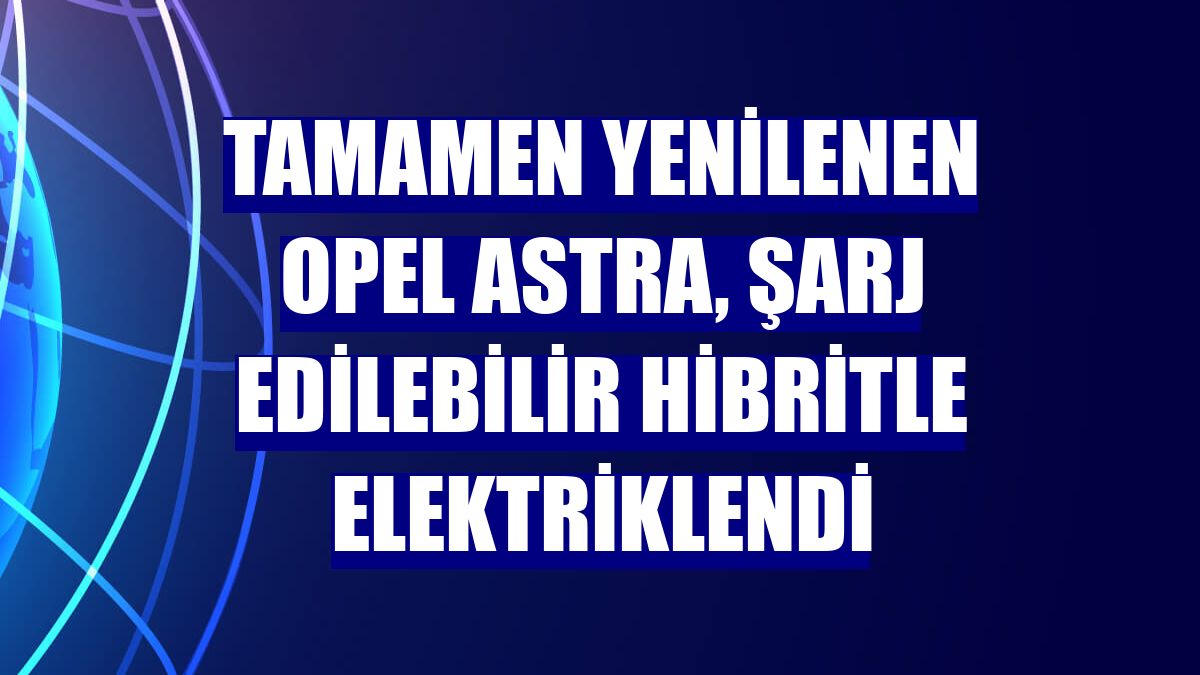 Tamamen yenilenen Opel Astra, şarj edilebilir hibritle elektriklendi