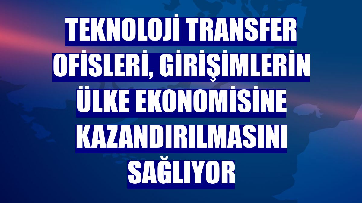Teknoloji transfer ofisleri, girişimlerin ülke ekonomisine kazandırılmasını sağlıyor