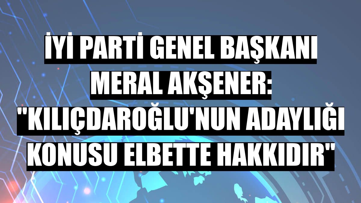İYİ Parti Genel Başkanı Meral Akşener: 'Kılıçdaroğlu'nun adaylığı konusu elbette hakkıdır'