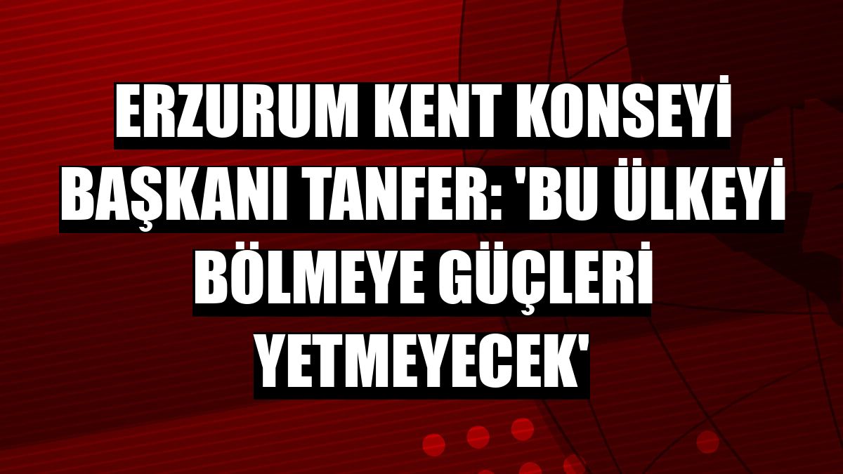 Erzurum Kent Konseyi Başkanı Tanfer: 'Bu ülkeyi bölmeye güçleri yetmeyecek'