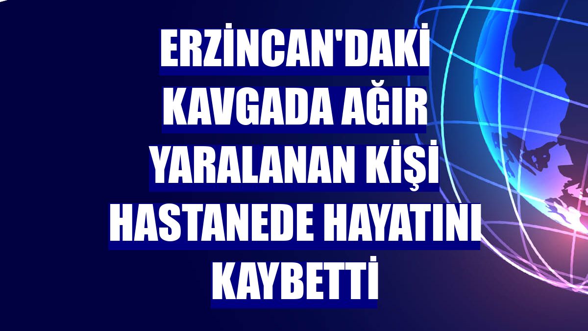 Erzincan'daki kavgada ağır yaralanan kişi hastanede hayatını kaybetti