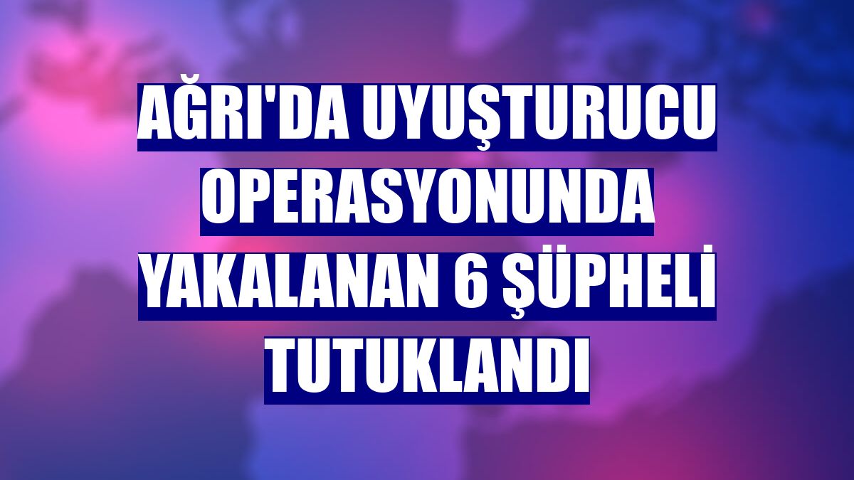 Ağrı'da uyuşturucu operasyonunda yakalanan 6 şüpheli tutuklandı