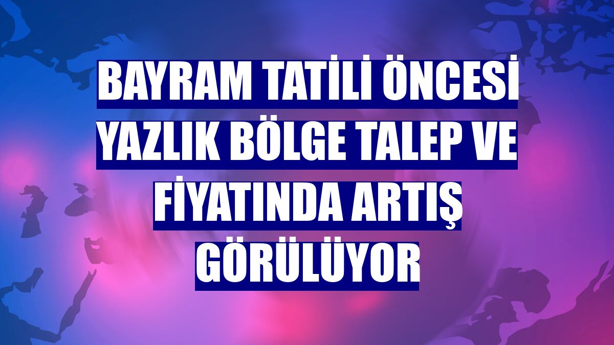 Bayram tatili öncesi yazlık bölge talep ve fiyatında artış görülüyor