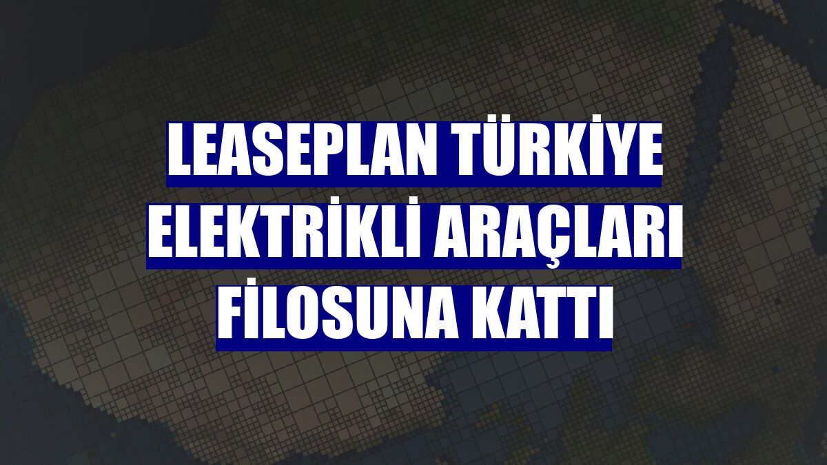 LeasePlan Türkiye elektrikli araçları filosuna kattı