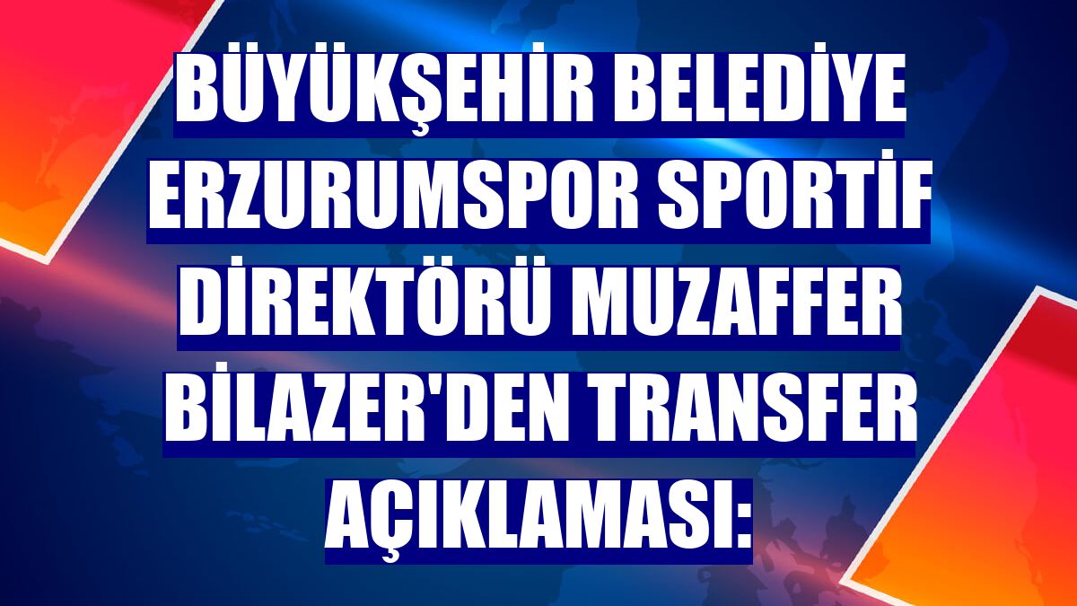 Büyükşehir Belediye Erzurumspor Sportif Direktörü Muzaffer Bilazer'den transfer açıklaması: