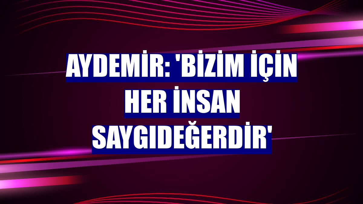 Aydemir: 'Bizim için her insan saygıdeğerdir'