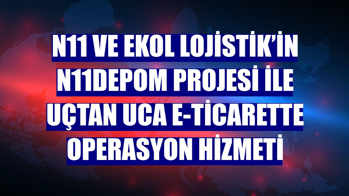 n11 ve Ekol Lojistik’in n11depom projesi ile uçtan uca e-ticarette operasyon hizmeti
