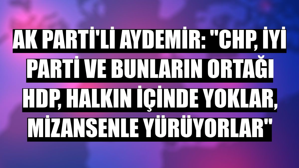 AK Parti'li Aydemir: 'CHP, İYİ Parti ve bunların ortağı HDP, halkın içinde yoklar, mizansenle yürüyorlar'