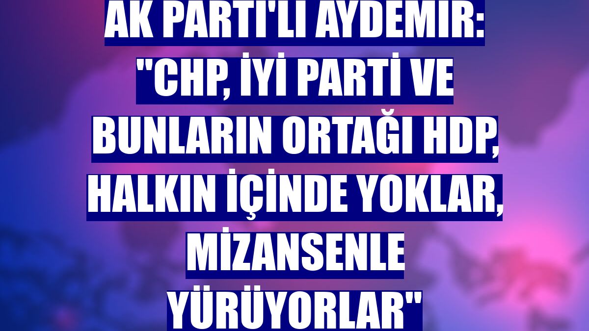 AK Parti'li Aydemir: "CHP, İYİ Parti ve bunların ortağı HDP, halkın içinde yoklar, mizansenle yürüyorlar"