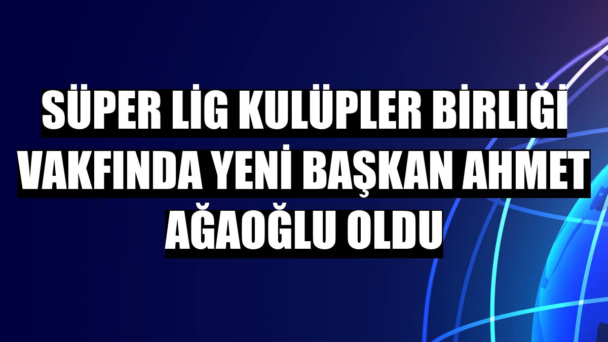 Süper Lig Kulüpler Birliği Vakfında yeni başkan Ahmet Ağaoğlu oldu