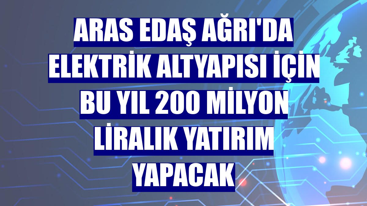 Aras EDAŞ Ağrı'da elektrik altyapısı için bu yıl 200 milyon liralık yatırım yapacak