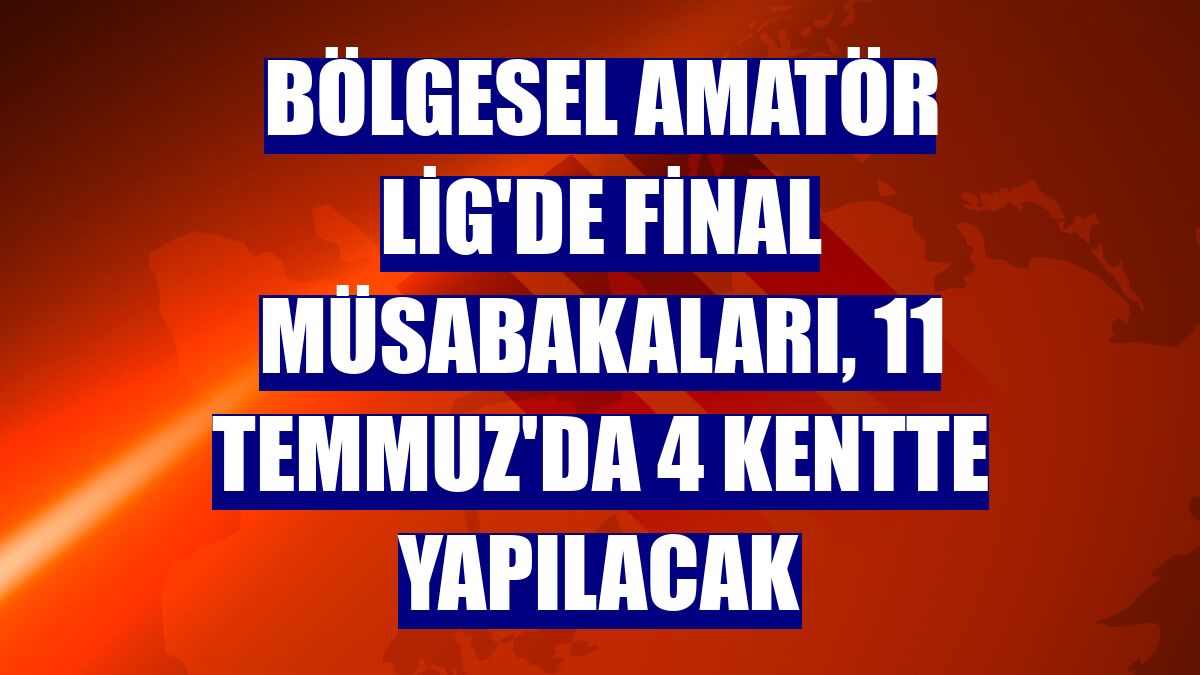 Bölgesel Amatör Lig'de final müsabakaları, 11 Temmuz'da 4 kentte yapılacak