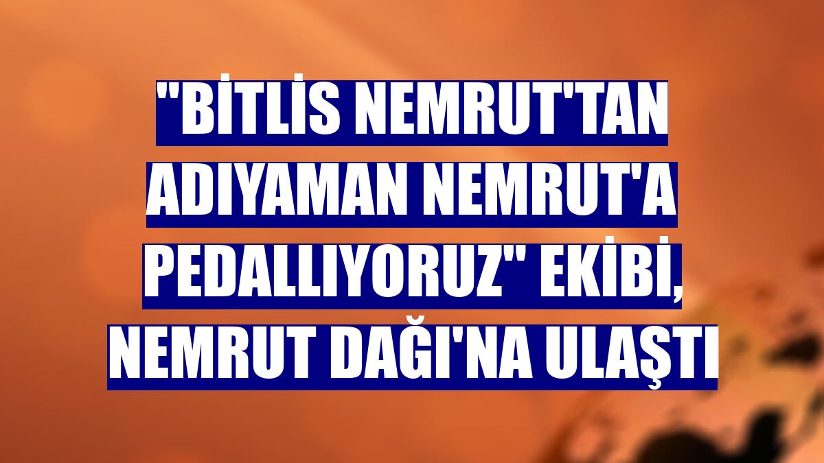 "Bitlis Nemrut'tan Adıyaman Nemrut'a Pedallıyoruz" ekibi, Nemrut Dağı'na ulaştı