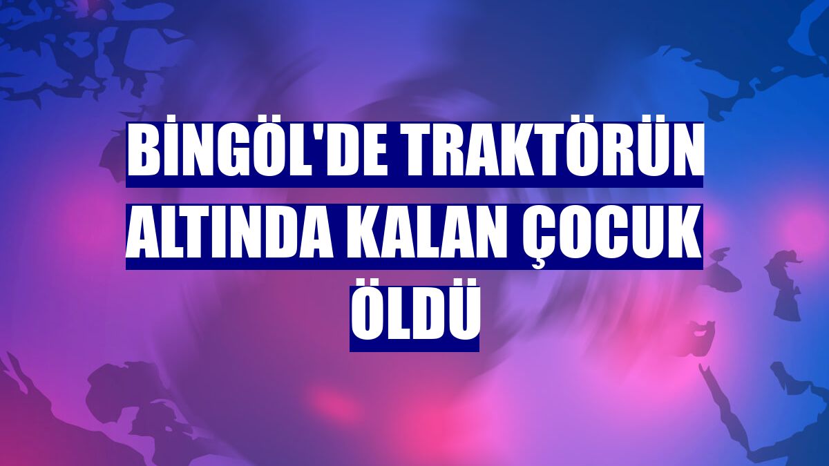 Bingöl'de traktörün altında kalan çocuk öldü