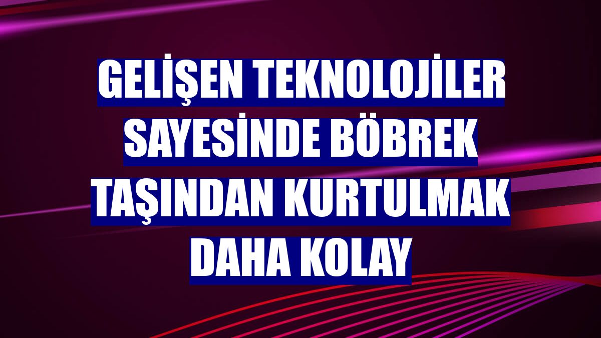 Gelişen teknolojiler sayesinde böbrek taşından kurtulmak daha kolay