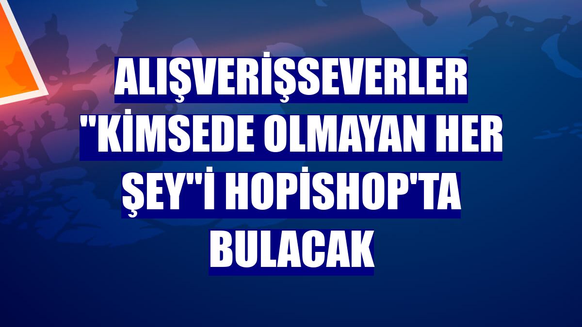 Alışverişseverler "Kimsede Olmayan Her Şey"i Hopishop'ta bulacak