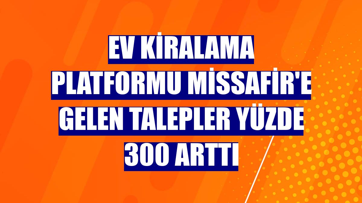 Ev kiralama platformu Missafir'e gelen talepler yüzde 300 arttı
