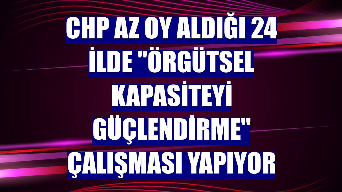 CHP az oy aldığı 24 ilde "örgütsel kapasiteyi güçlendirme" çalışması yapıyor