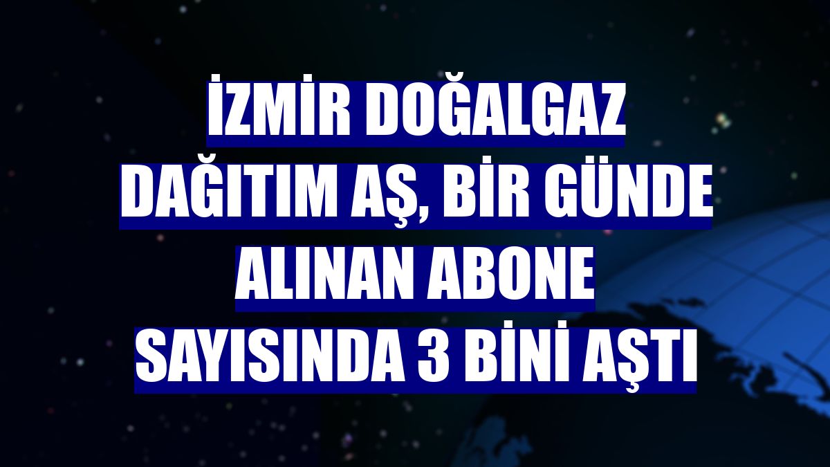 İzmir Doğalgaz Dağıtım AŞ, bir günde alınan abone sayısında 3 bini aştı
