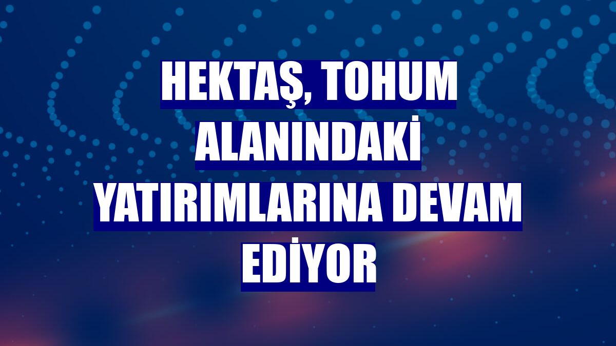 HEKTAŞ, tohum alanındaki yatırımlarına devam ediyor