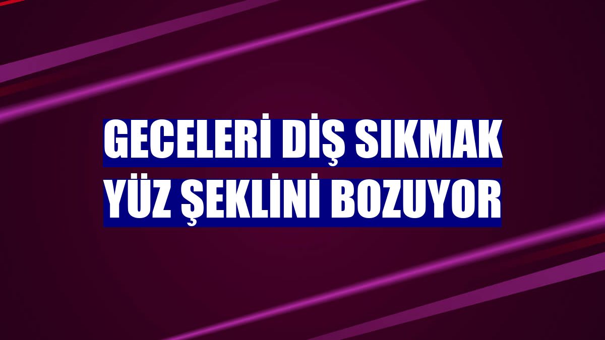 Geceleri diş sıkmak yüz şeklini bozuyor