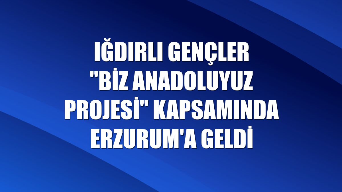 Iğdırlı gençler "Biz Anadoluyuz Projesi" kapsamında Erzurum'a geldi