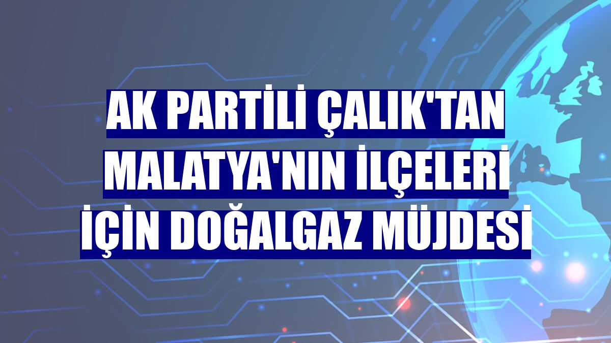 AK Partili Çalık'tan Malatya'nın ilçeleri için doğalgaz müjdesi