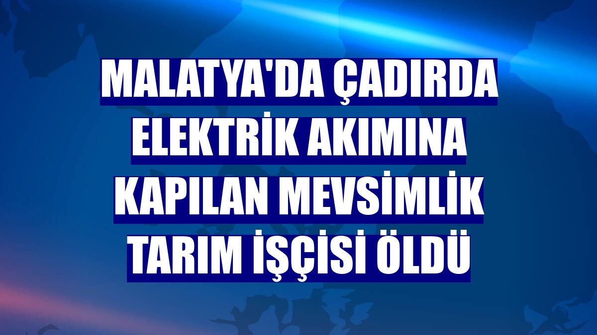 Malatya'da çadırda elektrik akımına kapılan mevsimlik tarım işçisi öldü