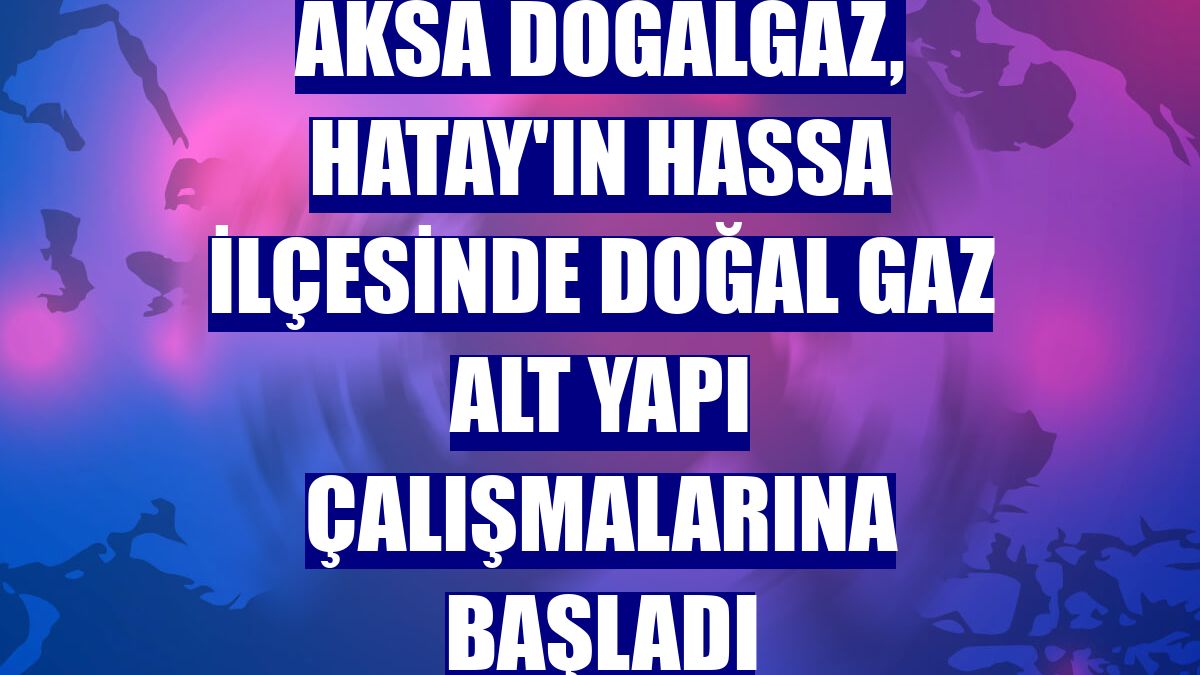 Aksa Doğalgaz, Hatay'ın Hassa ilçesinde doğal gaz alt yapı çalışmalarına başladı