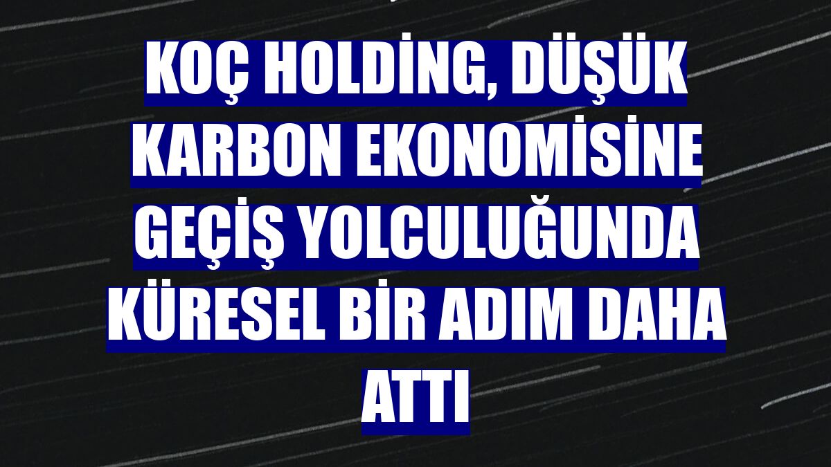 Koç Holding, düşük karbon ekonomisine geçiş yolculuğunda küresel bir adım daha attı