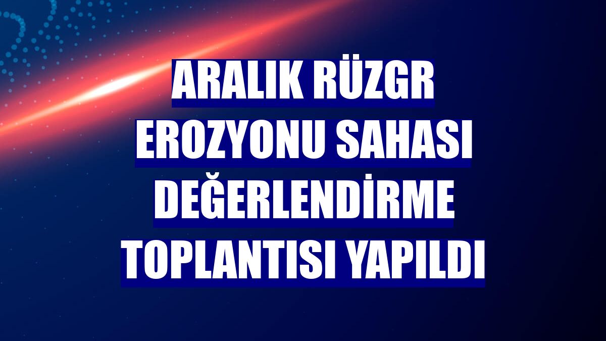 Aralık Rüzgr Erozyonu Sahası değerlendirme toplantısı yapıldı