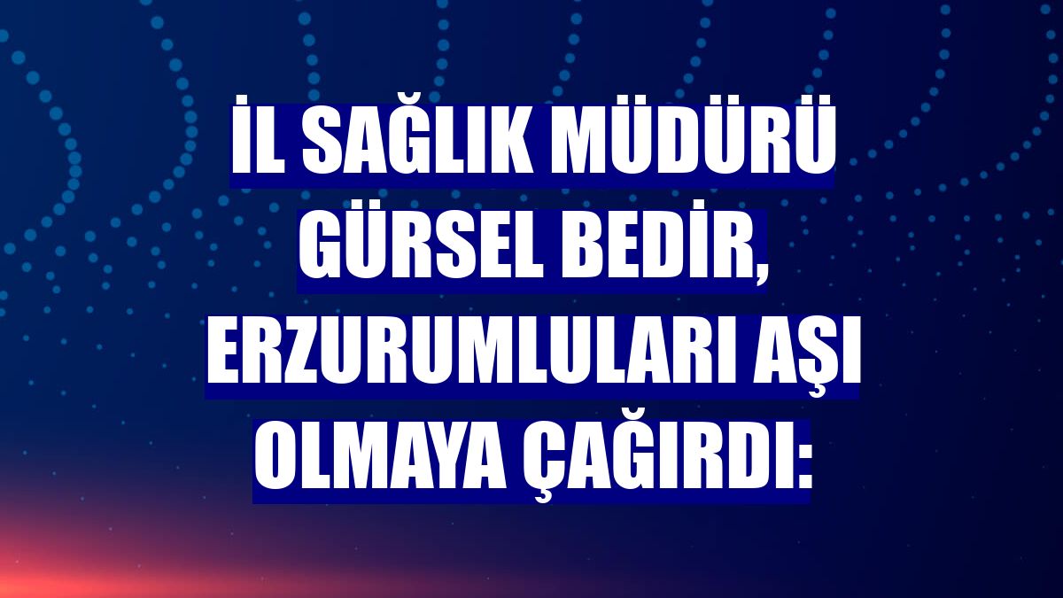 İl Sağlık Müdürü Gürsel Bedir, Erzurumluları aşı olmaya çağırdı: