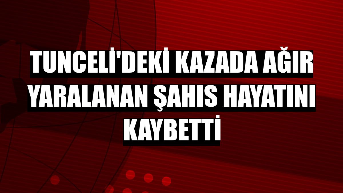 Tunceli'deki kazada ağır yaralanan şahıs hayatını kaybetti