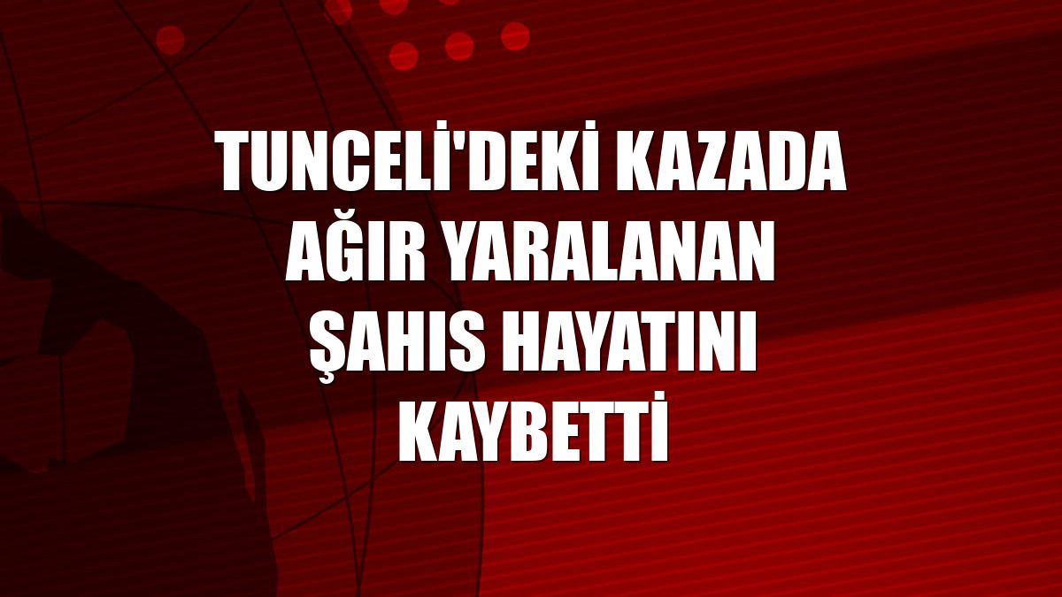 Tunceli'deki kazada ağır yaralanan şahıs hayatını kaybetti