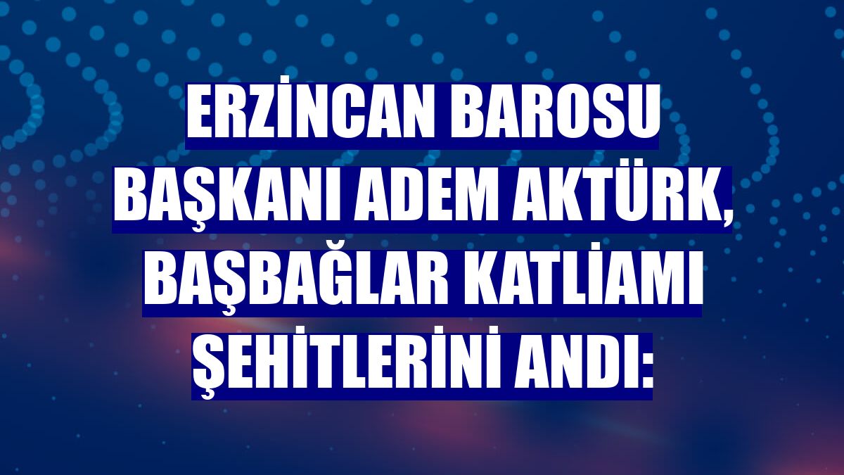 Erzincan Barosu Başkanı Adem Aktürk, Başbağlar katliamı şehitlerini andı: