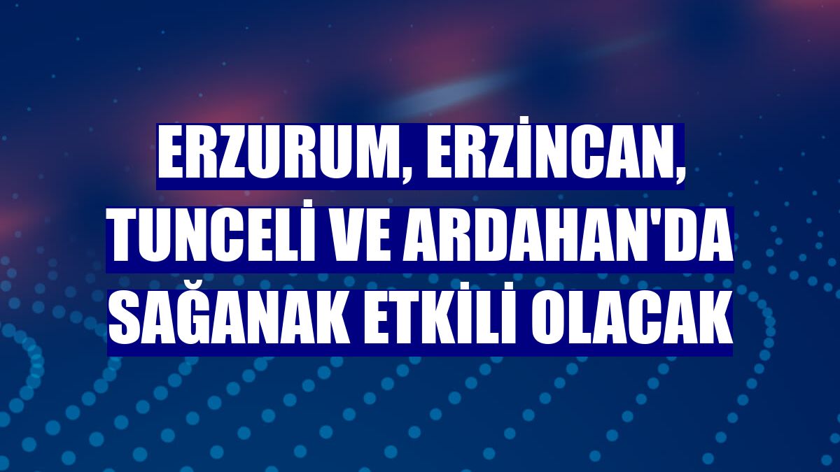 Erzurum, Erzincan, Tunceli ve Ardahan'da sağanak etkili olacak