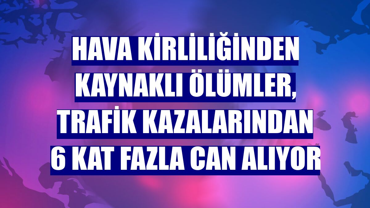 Hava kirliliğinden kaynaklı ölümler, trafik kazalarından 6 kat fazla can alıyor