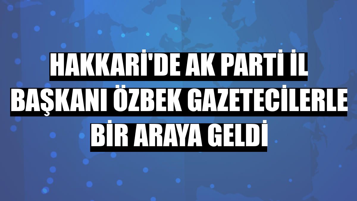 Hakkari'de AK Parti İl Başkanı Özbek gazetecilerle bir araya geldi